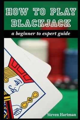 How To Play Blackjack: A Beginner to Expert Guide: to Get You From The Sidelines to Running the Blackjack Table, Reduce Your Risk, and Have F by Hartman, Steven