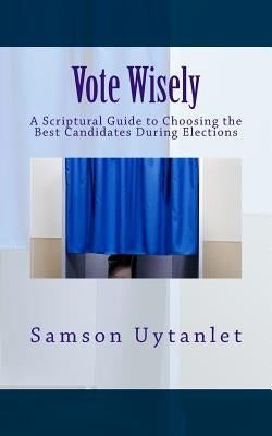 Vote Wisely: A Scriptural Guide to Choosing the Best Candidates During Elections by Uytanlet, Samson
