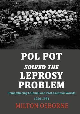 Pol Pot Solved the Leprosy Problem: Remembering Colonial and Post-Colonial Worlds 1956-1981 by Osborne, Milton