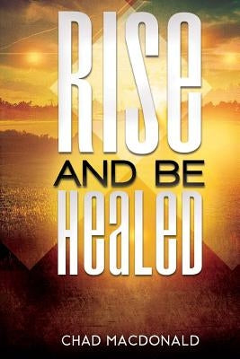 Rise And Be Healed: Receiving Healing and Deliverance by MacDonald, Chad
