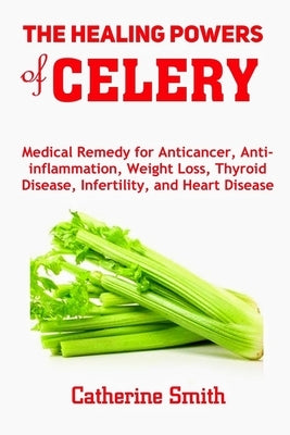 The Healing Powers of Celery: Medical Remedy for Anticancer, Anti-inflammation, Weight Loss, Thyroid Disease, Infertility, and Heart Disease by Smith, Catherine