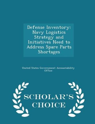 Defense Inventory: Navy Logistics Strategy and Initiatives Need to Address Spare Parts Shortages - Scholar's Choice Edition by United States Government Accountability
