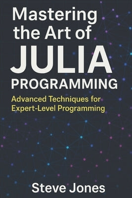 Mastering the Art of Julia Programming: Advanced Techniques for Expert-Level Programming by Jones, Steve