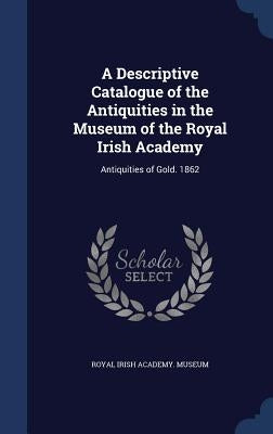 A Descriptive Catalogue of the Antiquities in the Museum of the Royal Irish Academy: Antiquities of Gold. 1862 by Royal Irish Academy Museum