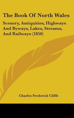 The Book Of North Wales: Scenery, Antiquities, Highways And Byways, Lakes, Streams, And Railways (1850) by Cliffe, Charles Frederick