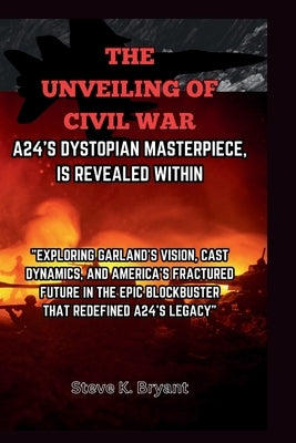 The Unveiling of Civil War, A24's Dystopian Masterpiece, Is Revealed Within: Exploring Garland's Vision, Cast Dynamics, and America's Fractured Future by Bryant, Steve K.