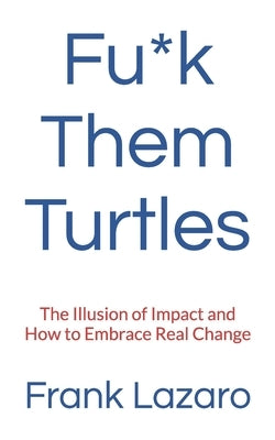 Fu*k Them Turtles: The Illusion of Impact and How to Embrace Real Change by Lazaro, Frank