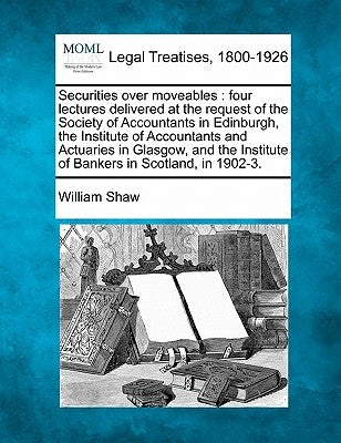 Securities Over Moveables: Four Lectures Delivered at the Request of the Society of Accountants in Edinburgh, the Institute of Accountants and Ac by Shaw, William