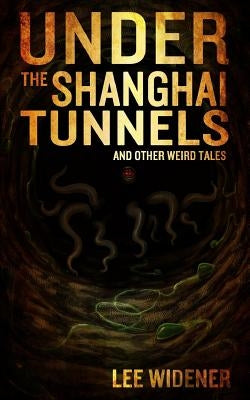 Under The Shanghai Tunnels: and Other Weird Tales by Widener, Lee