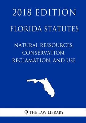 Florida Statutes - Natural Ressources, Conservation, Reclamation, and Use (2018 Edition) by The Law Library