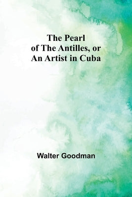 The Pearl of the Antilles, or An Artist in Cuba by Goodman, Walter