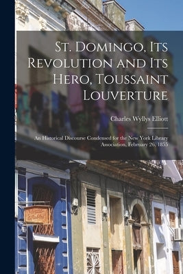 St. Domingo, Its Revolution and Its Hero, Toussaint Louverture: An Historical Discourse Condensed for the New York Library Association, February 26, 1 by Elliott, Charles Wyllys