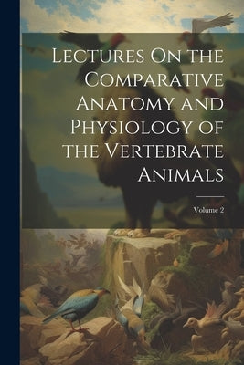 Lectures On the Comparative Anatomy and Physiology of the Vertebrate Animals; Volume 2 by Anonymous