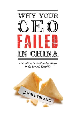 Why Your CEO Failed in China: True Tales of How Not to Do Business in the People's Republic by LeBlanc, Jack