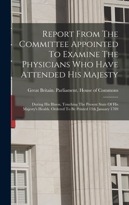 Report From The Committee Appointed To Examine The Physicians Who Have Attended His Majesty: During His Illness, Touching The Present State Of His Maj by Great Britain Parliament House of C
