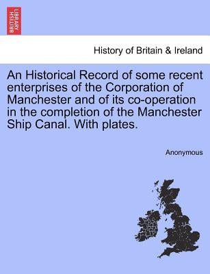 An Historical Record of Some Recent Enterprises of the Corporation of Manchester and of Its Co-Operation in the Completion of the Manchester Ship Cana by Anonymous