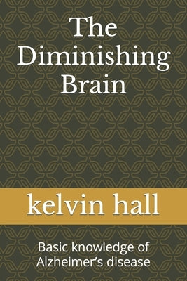The Diminishing Brain: Basic knowledge of Alzheimer's disease by Hall, Kelvin