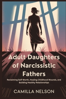 Adult Daughters of Narcissistic Fathers: Reclaiming Self-Worth, Healing Childhood Wounds, and Building Healthy Relationships by Nelson, Camilla