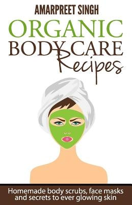 Organic Body Care Recipes: Homemade body scrubs, face masks, and secrets to ever glowing skin by Singh, Amarpreet