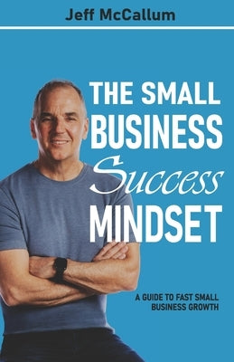 The Small Business Success Mindset: A Guide To Fast Small Business Growth by McCallum, Jeff