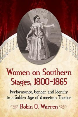 Women on Southern Stages, 1800-1865: Performance, Gender and Identity in a Golden Age of American Theater by Warren, Robin O.