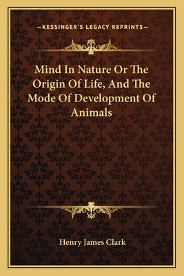 Mind In Nature Or The Origin Of Life, And The Mode Of Development Of Animals by Clark, Henry James