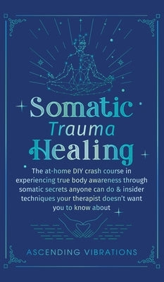 Somatic Trauma Healing: The At-Home DIY Crash Course in Experiencing True Body Awareness Through Somatic Secrets Anyone Can Do & Insider Techn by Vibrations, Ascending