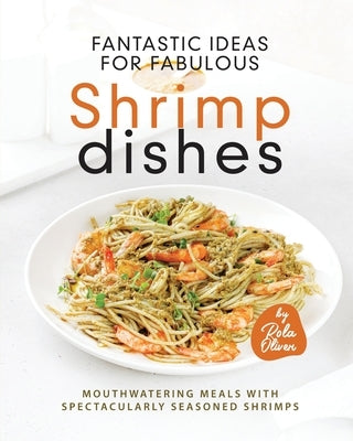 Fantastic Ideas for Fabulous Shrimp Dishes: Mouthwatering Meals with Spectacularly Seasoned Shrimps by Oliver, Rola
