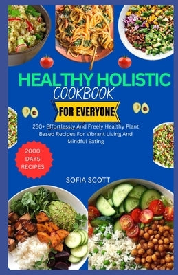 Healthy Holistic Cookbook for Everyone: 250+ Effortlessly and Freely Healthy Plant Based Recipes for Vibrant Living and Mindful Eating by Scott, Sofia