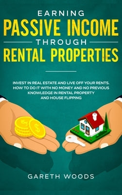 Earning Passive Income Through Rental Properties: Invest in Real Estate and Live off Your Rents. How to Do it With No Money and No Previous Knowledge by Woods, Gareth