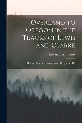 Overland to Oregon in the Tracks of Lewis and Clarke: History of the First Emigration to Oregon in 1843 by Lenox, Edward Henry