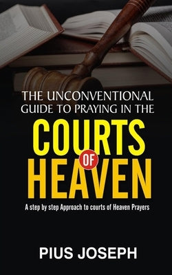 The Unconventional Guide to Praying in the Courts of Heaven: A Step by Step Approach to Courts of Heaven Prayers by Joseph, Pius