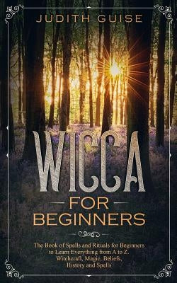 Wicca For Beginners: The Book of Spells and Rituals for Beginners to Learn Everything from A to Z. Witchcraft, Magic, Beliefs, History and by Guise, Judith