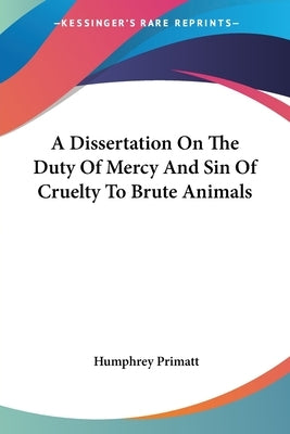 A Dissertation On The Duty Of Mercy And Sin Of Cruelty To Brute Animals by Primatt, Humphrey