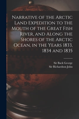 Narrative of the Arctic Land Expedition to the Mouth of the Great Fish River, and Along the Shores of the Arctic Ocean, in the Years 1833, 1834 and 18 by Back, George