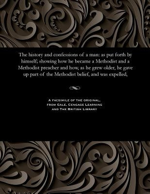 The History and Confessions of a Man: As Put Forth by Himself; Showing How He Became a Methodist and a Methodist Preacher and How, as He Grew Older, H by Barker, Joseph