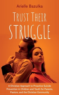 Trust Their Struggle: A Christian Approach to Proactive Suicide Prevention in Children and Youth for Parents, Pastors, and the Christian Community by Bazulka, Arielle