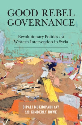 Good Rebel Governance: Revolutionary Politics and Western Intervention in Syria by Mukhopadhyay, Dipali