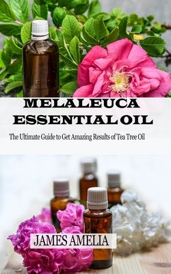Melaleuca Essential Oil: The Ultimate Guide to Get Amazing Results of Tea Tree Oil by Amelia, James