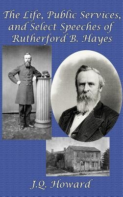 The Life, Public Services, and Select Speeches of Rutherford B. Hayes by Howard, J. Q.