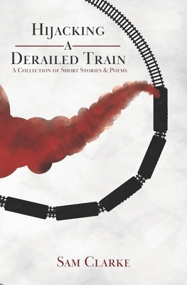 Hijacking a Derailed Train: A Collection of Short Stories and Poems by Clarke, Sam