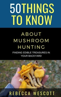 50 Things to Know About Mushroom Hunting: Finding Edible Treasures in Your Backyard by Wescott, Rebecca