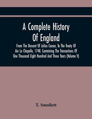 A Complete History Of England, From The Descent Of Julius Caesar, To The Treaty Of Aix La Chapelle, 1748. Containing The Transactions Of One Thousand by Smollett, T.