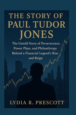 The Story of Paul Tudor Jones: The Untold Story of Perseverance, Power Plays, and Philanthropy Behind a Financial Legend's Rise and Reign by Prescott, Lydia R.