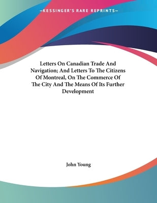 Letters On Canadian Trade And Navigation; And Letters To The Citizens Of Montreal, On The Commerce Of The City And The Means Of Its Further Developmen by Young, John