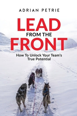 Lead From The Front: How To Unlock Your Team's True Potential by Petrie, Adrian