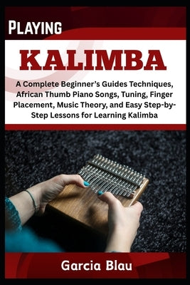 Playing Kalimba: A Complete Beginner's Guides Techniques, African Thumb Piano Songs, Tuning, Finger Placement, Music Theory, and Easy Step-by-Step Les by Blau, Garcia