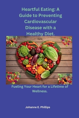 Heartful Eating: A Guide to Preventing Cardiovascular Disease with a Healthy Diet.: Fueling Your Heart for a Lifetime of Wellness. by Phillips, Johanne E.