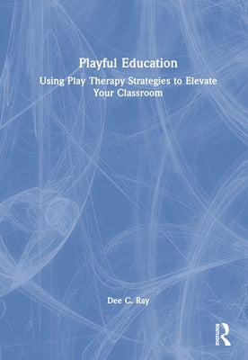Playful Education: Using Play Therapy Strategies to Elevate Your Classroom by Ray, Dee C.