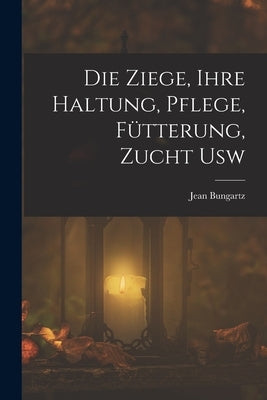 Die Ziege, Ihre Haltung, Pflege, Fütterung, Zucht Usw by Bungartz, Jean